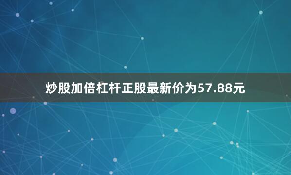 炒股加倍杠杆正股最新价为57.88元