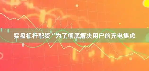 实盘杠杆配资　　“为了彻底解决用户的充电焦虑