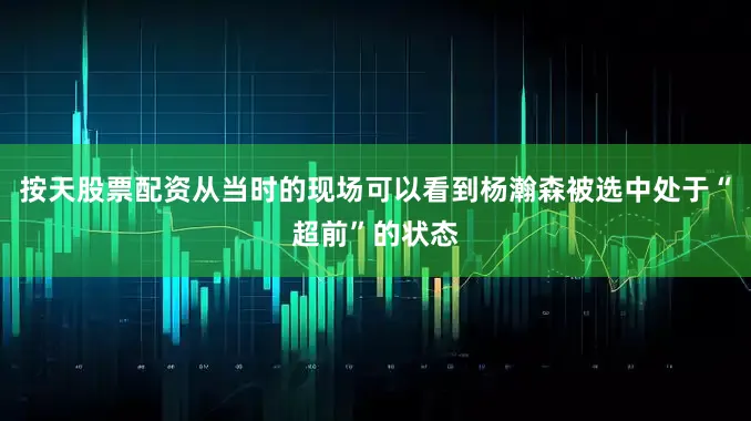 按天股票配资从当时的现场可以看到杨瀚森被选中处于“超前”的状态