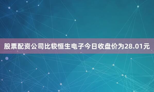 股票配资公司比较恒生电子今日收盘价为28.01元
