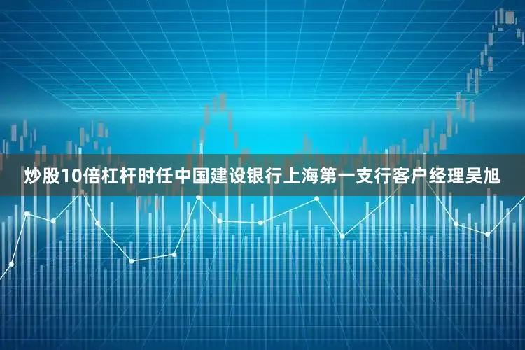 炒股10倍杠杆时任中国建设银行上海第一支行客户经理吴旭