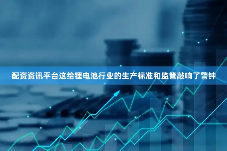 配资资讯平台这给锂电池行业的生产标准和监管敲响了警钟