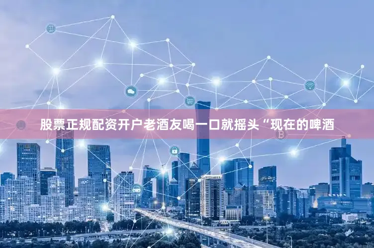 股票正规配资开户老酒友喝一口就摇头“现在的啤酒