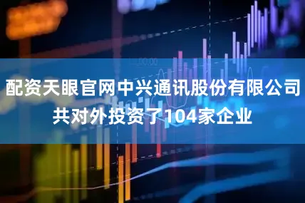 配资天眼官网中兴通讯股份有限公司共对外投资了104家企业